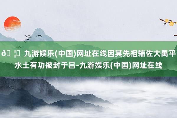 🦄九游娱乐(中国)网址在线因其先祖辅佐大禹平水土有功被封于吕-九游娱乐(中国)网址在线