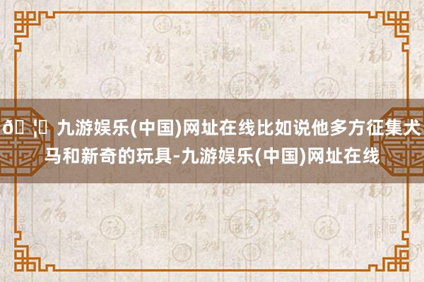 🦄九游娱乐(中国)网址在线比如说他多方征集犬马和新奇的玩具-九游娱乐(中国)网址在线