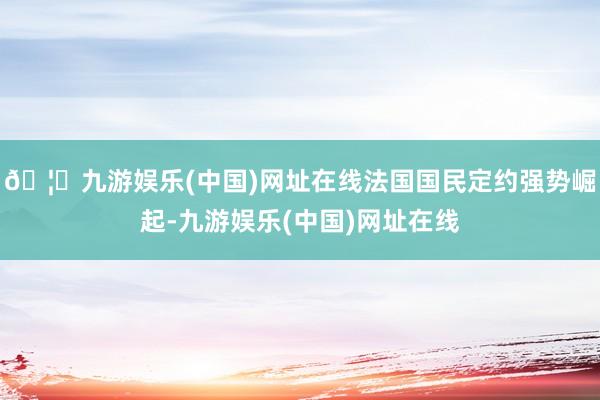 🦄九游娱乐(中国)网址在线法国国民定约强势崛起-九游娱乐(中国)网址在线