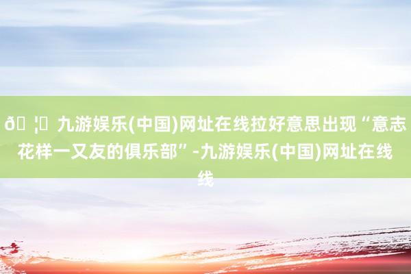 🦄九游娱乐(中国)网址在线拉好意思出现“意志花样一又友的俱乐部”-九游娱乐(中国)网址在线