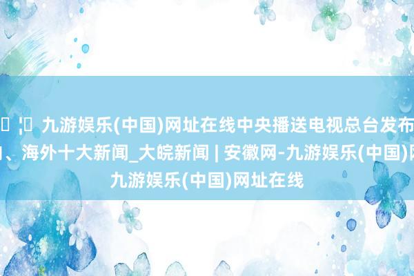 🦄九游娱乐(中国)网址在线中央播送电视总台发布2024国内、海外十大新闻_大皖新闻 | 安徽网-九游娱乐(中国)网址在线
