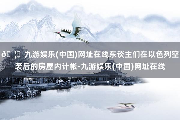 🦄九游娱乐(中国)网址在线东谈主们在以色列空袭后的房屋内计帐-九游娱乐(中国)网址在线