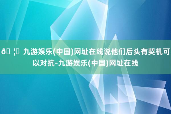 🦄九游娱乐(中国)网址在线说他们后头有契机可以对抗-九游娱乐(中国)网址在线