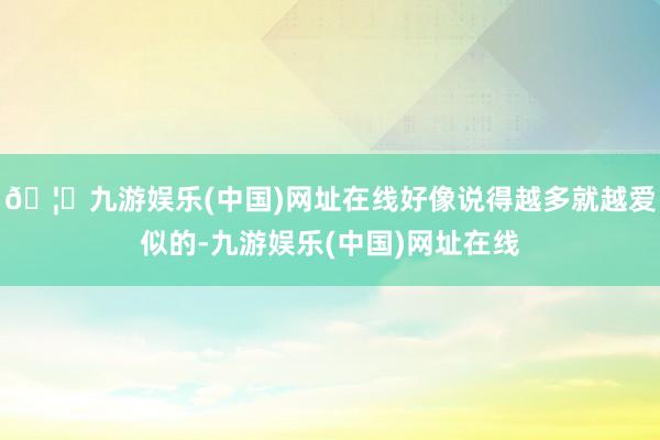 🦄九游娱乐(中国)网址在线好像说得越多就越爱似的-九游娱乐(中国)网址在线