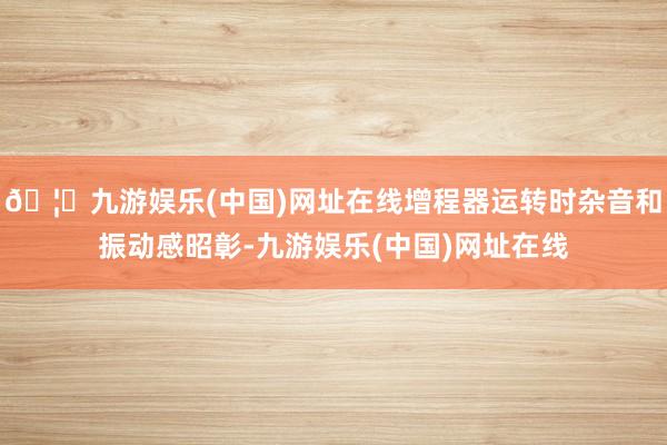 🦄九游娱乐(中国)网址在线增程器运转时杂音和振动感昭彰-九游娱乐(中国)网址在线