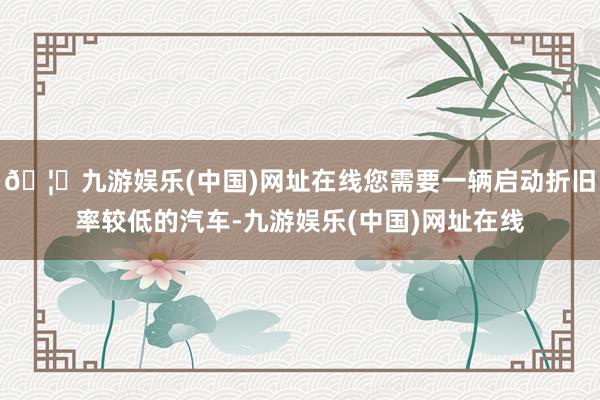 🦄九游娱乐(中国)网址在线您需要一辆启动折旧率较低的汽车-九游娱乐(中国)网址在线