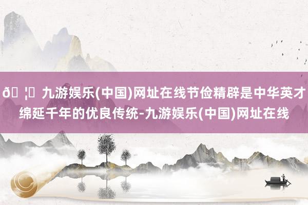 🦄九游娱乐(中国)网址在线节俭精辟是中华英才绵延千年的优良传统-九游娱乐(中国)网址在线