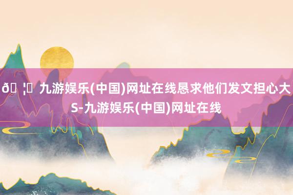 🦄九游娱乐(中国)网址在线恳求他们发文担心大S-九游娱乐(中国)网址在线