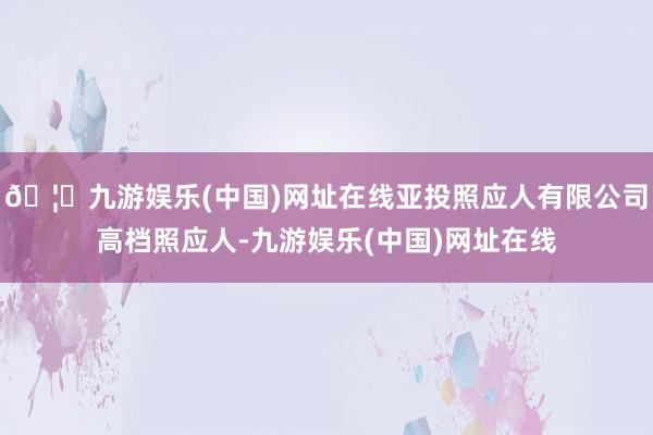 🦄九游娱乐(中国)网址在线亚投照应人有限公司高档照应人-九游娱乐(中国)网址在线