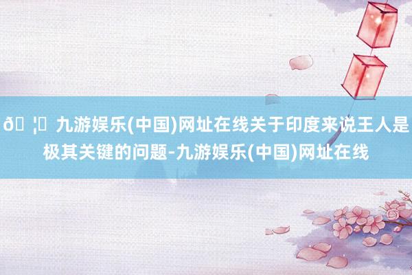 🦄九游娱乐(中国)网址在线关于印度来说王人是极其关键的问题-九游娱乐(中国)网址在线