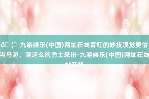 🦄九游娱乐(中国)网址在线青釭的妙技嗅觉更恰当马超、澜这么的勇士来出-九游娱乐(中国)网址在线