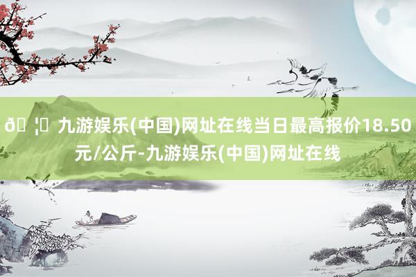 🦄九游娱乐(中国)网址在线当日最高报价18.50元/公斤-九游娱乐(中国)网址在线