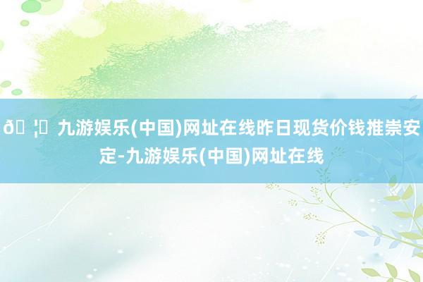 🦄九游娱乐(中国)网址在线昨日现货价钱推崇安定-九游娱乐(中国)网址在线