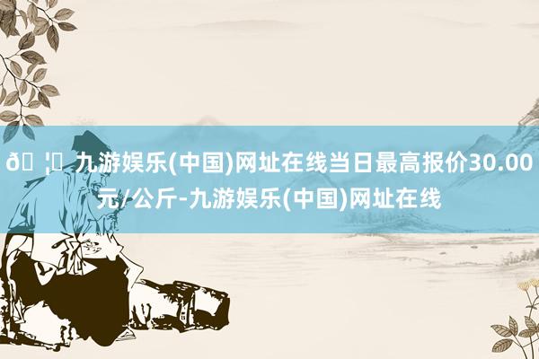 🦄九游娱乐(中国)网址在线当日最高报价30.00元/公斤-九游娱乐(中国)网址在线