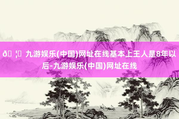 🦄九游娱乐(中国)网址在线基本上王人是8年以后-九游娱乐(中国)网址在线