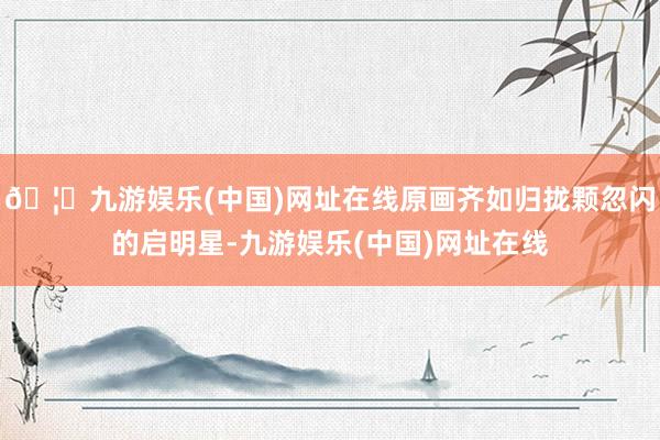 🦄九游娱乐(中国)网址在线原画齐如归拢颗忽闪的启明星-九游娱乐(中国)网址在线