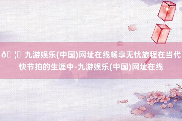 🦄九游娱乐(中国)网址在线畅享无忧旅程在当代快节拍的生涯中-九游娱乐(中国)网址在线