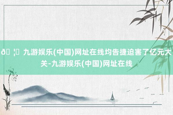 🦄九游娱乐(中国)网址在线均告捷迫害了亿元大关-九游娱乐(中国)网址在线
