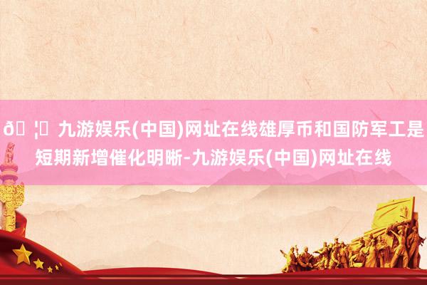🦄九游娱乐(中国)网址在线雄厚币和国防军工是短期新增催化明晰-九游娱乐(中国)网址在线