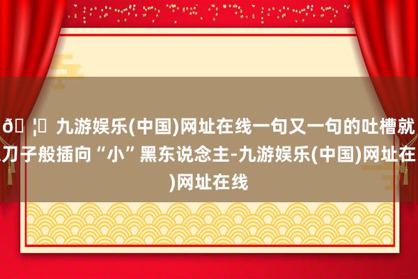 🦄九游娱乐(中国)网址在线一句又一句的吐槽就像刀子般插向“小”黑东说念主-九游娱乐(中国)网址在线