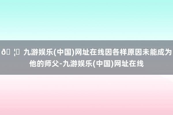 🦄九游娱乐(中国)网址在线因各样原因未能成为他的师父-九游娱乐(中国)网址在线