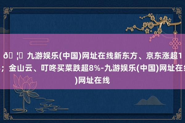 🦄九游娱乐(中国)网址在线新东方、京东涨超1%；金山云、叮咚买菜跌超8%-九游娱乐(中国)网址在线