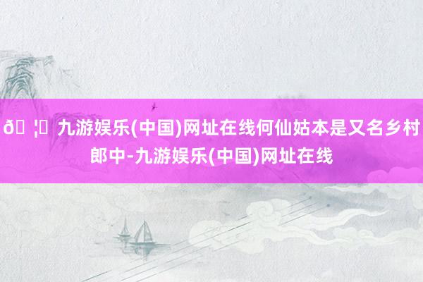 🦄九游娱乐(中国)网址在线何仙姑本是又名乡村郎中-九游娱乐(中国)网址在线