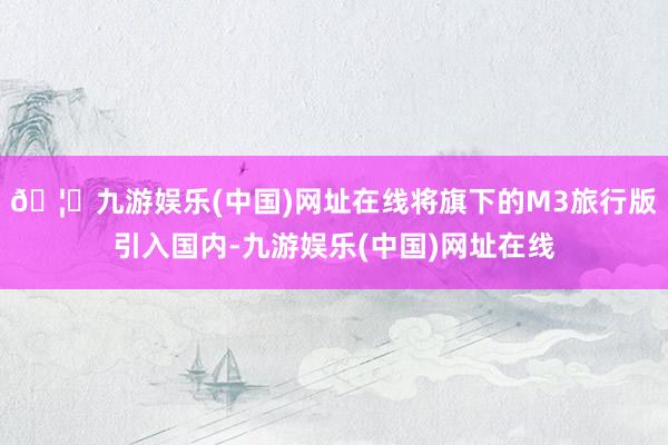 🦄九游娱乐(中国)网址在线将旗下的M3旅行版引入国内-九游娱乐(中国)网址在线