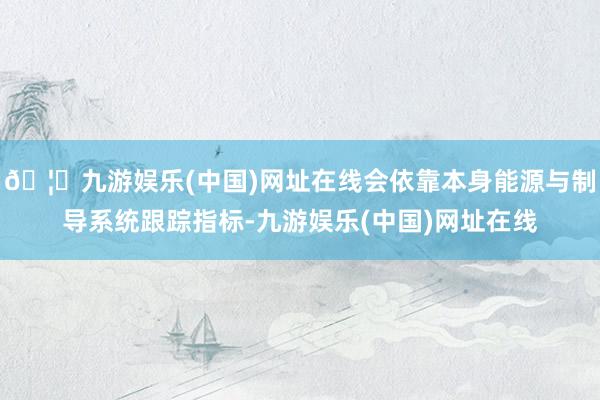🦄九游娱乐(中国)网址在线会依靠本身能源与制导系统跟踪指标-九游娱乐(中国)网址在线