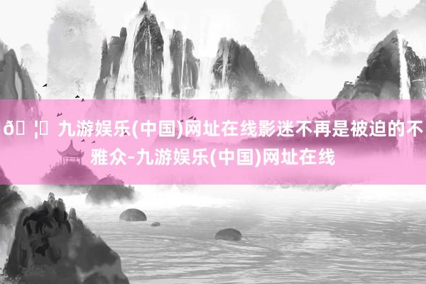🦄九游娱乐(中国)网址在线影迷不再是被迫的不雅众-九游娱乐(中国)网址在线