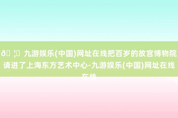 🦄九游娱乐(中国)网址在线把百岁的故宫博物院请进了上海东方艺术中心-九游娱乐(中国)网址在线
