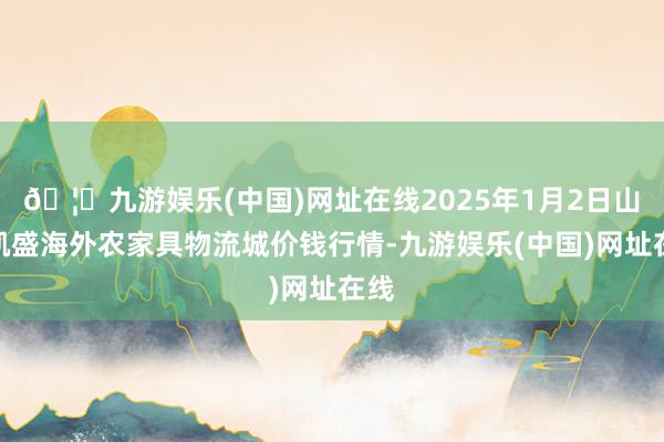 🦄九游娱乐(中国)网址在线2025年1月2日山东凯盛海外农家具物流城价钱行情-九游娱乐(中国)网址在线