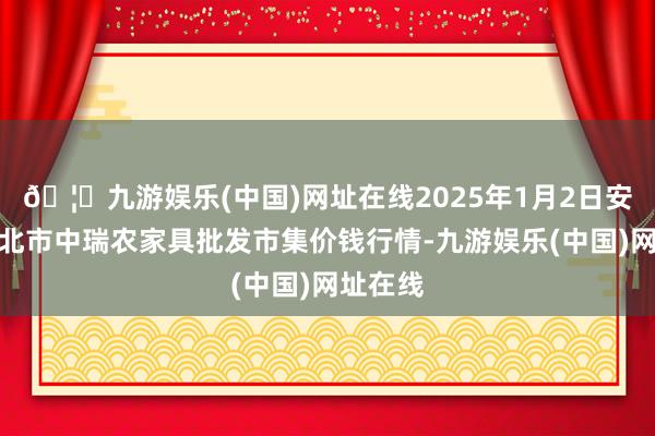 🦄九游娱乐(中国)网址在线2025年1月2日安徽省淮北市中瑞农家具批发市集价钱行情-九游娱乐(中国)网址在线