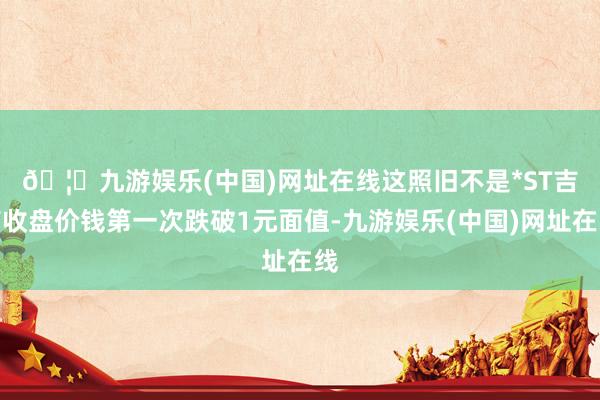 🦄九游娱乐(中国)网址在线　　这照旧不是*ST吉药收盘价钱第一次跌破1元面值-九游娱乐(中国)网址在线