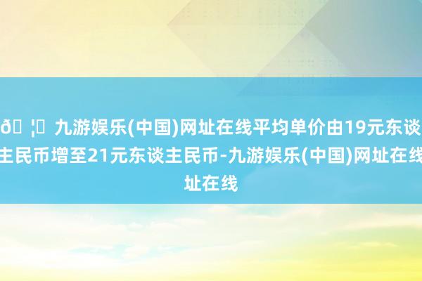🦄九游娱乐(中国)网址在线平均单价由19元东谈主民币增至21元东谈主民币-九游娱乐(中国)网址在线