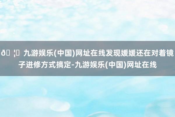 🦄九游娱乐(中国)网址在线发现媛媛还在对着镜子进修方式搞定-九游娱乐(中国)网址在线