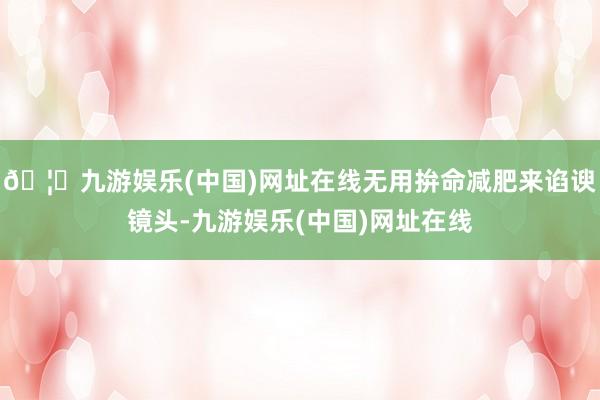 🦄九游娱乐(中国)网址在线无用拚命减肥来谄谀镜头-九游娱乐(中国)网址在线