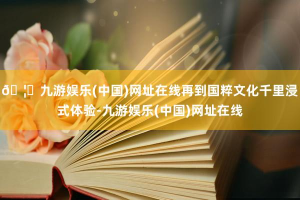 🦄九游娱乐(中国)网址在线再到国粹文化千里浸式体验-九游娱乐(中国)网址在线