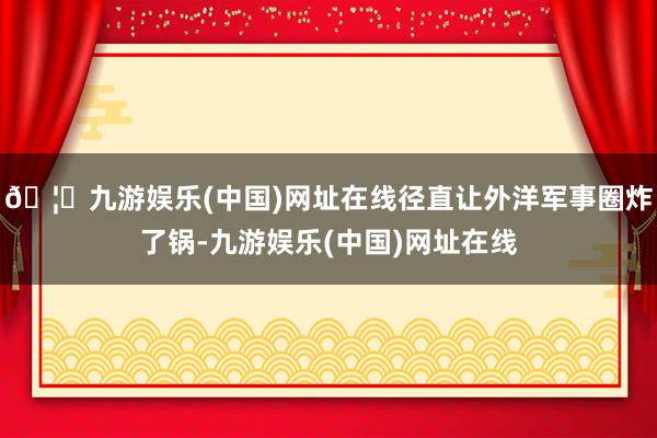 🦄九游娱乐(中国)网址在线径直让外洋军事圈炸了锅-九游娱乐(中国)网址在线