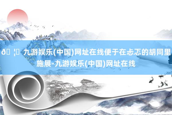 🦄九游娱乐(中国)网址在线便于在忐忑的胡同里施展-九游娱乐(中国)网址在线