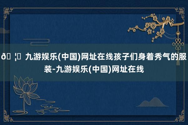 🦄九游娱乐(中国)网址在线孩子们身着秀气的服装-九游娱乐(中国)网址在线