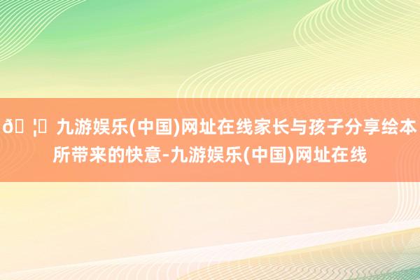 🦄九游娱乐(中国)网址在线家长与孩子分享绘本所带来的快意-九游娱乐(中国)网址在线