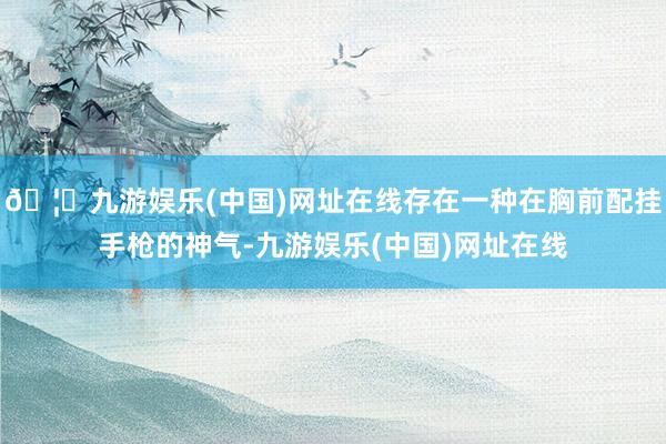 🦄九游娱乐(中国)网址在线存在一种在胸前配挂手枪的神气-九游娱乐(中国)网址在线