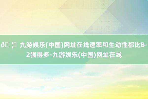 🦄九游娱乐(中国)网址在线速率和生动性都比B-2强得多-九游娱乐(中国)网址在线