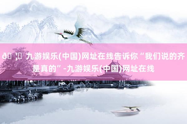 🦄九游娱乐(中国)网址在线告诉你“我们说的齐是真的”-九游娱乐(中国)网址在线
