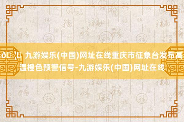 🦄九游娱乐(中国)网址在线重庆市征象台发布高温橙色预警信号-九游娱乐(中国)网址在线