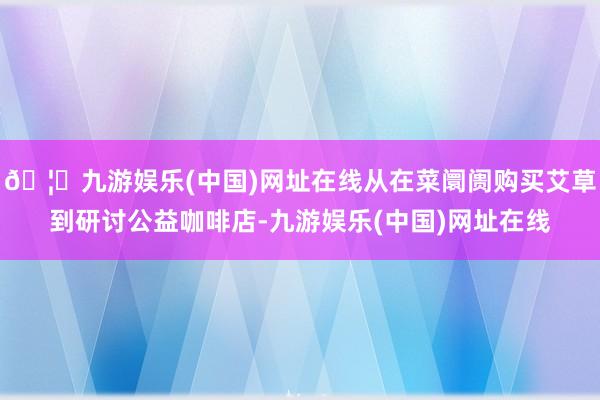 🦄九游娱乐(中国)网址在线从在菜阛阓购买艾草到研讨公益咖啡店-九游娱乐(中国)网址在线