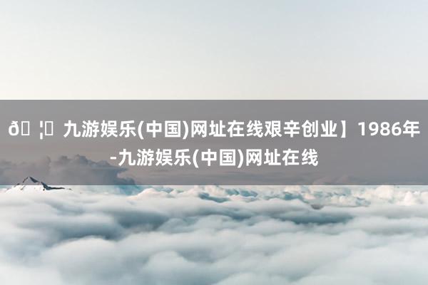 🦄九游娱乐(中国)网址在线艰辛创业】1986年-九游娱乐(中国)网址在线
