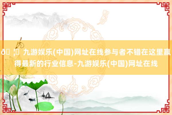 🦄九游娱乐(中国)网址在线参与者不错在这里赢得最新的行业信息-九游娱乐(中国)网址在线