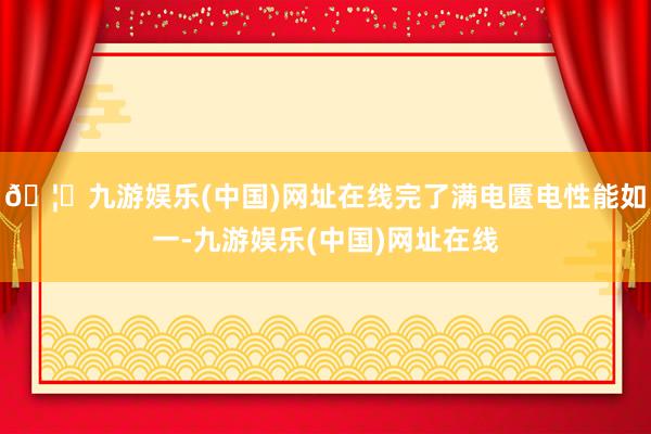 🦄九游娱乐(中国)网址在线完了满电匮电性能如一-九游娱乐(中国)网址在线